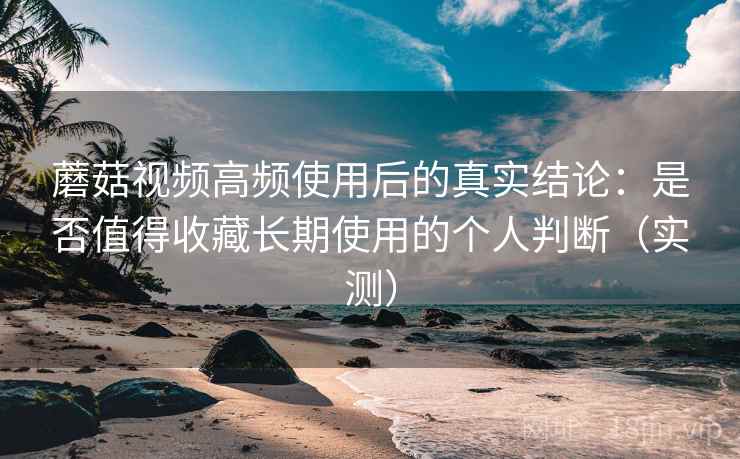 蘑菇视频高频使用后的真实结论：是否值得收藏长期使用的个人判断（实测）