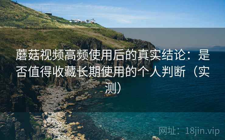 蘑菇视频高频使用后的真实结论：是否值得收藏长期使用的个人判断（实测）